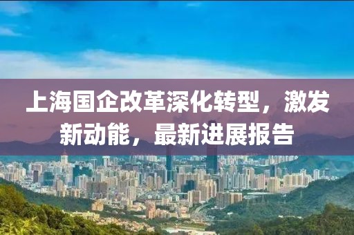 上海國企改革深化轉(zhuǎn)型，激發(fā)新動能，最新進展報告