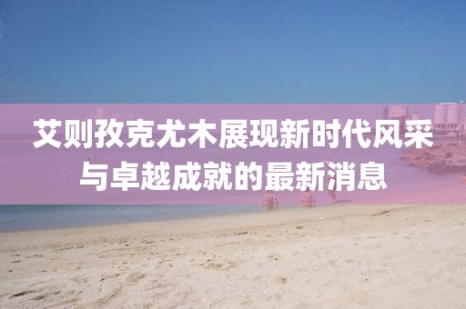 艾則孜克尤木展現(xiàn)新時代風(fēng)采與卓越成就的最新消息