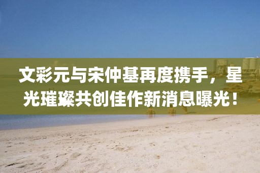 文彩元與宋仲基再度攜手，星光璀璨共創(chuàng)佳作新消息曝光！