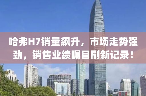 哈弗H7銷量飆升，市場走勢強勁，銷售業(yè)績矚目刷新記錄！