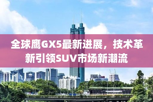 全球鷹GX5最新進(jìn)展，技術(shù)革新引領(lǐng)SUV市場新潮流