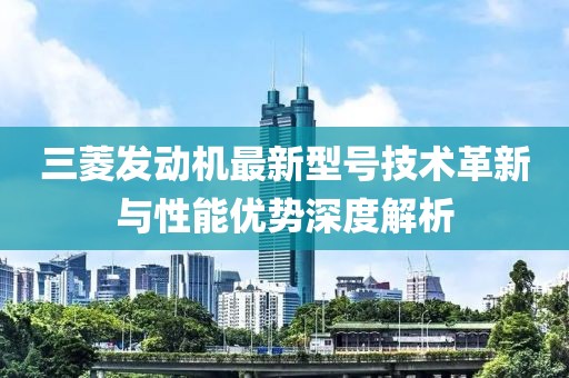 三菱發(fā)動機最新型號技術(shù)革新與性能優(yōu)勢深度解析