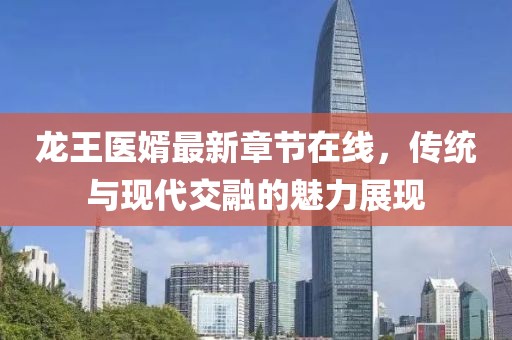 龍王醫(yī)婿最新章節(jié)在線，傳統(tǒng)與現(xiàn)代交融的魅力展現(xiàn)