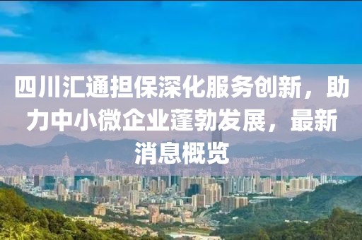 四川匯通擔(dān)保深化服務(wù)創(chuàng)新，助力中小微企業(yè)蓬勃發(fā)展，最新消息概覽