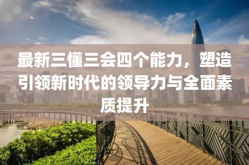 最新三懂三會(huì)四個(gè)能力，塑造引領(lǐng)新時(shí)代的領(lǐng)導(dǎo)力與全面素質(zhì)提升