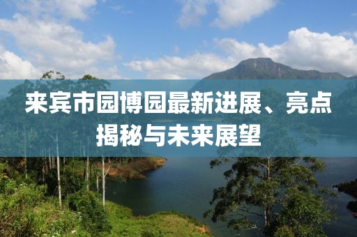 來(lái)賓市園博園最新進(jìn)展、亮點(diǎn)揭秘與未來(lái)展望