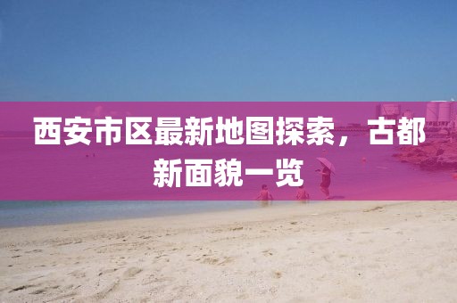 西安市區(qū)最新地圖探索，古都新面貌一覽