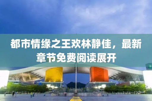 都市情緣之王歡林靜佳，最新章節(jié)免費(fèi)閱讀展開