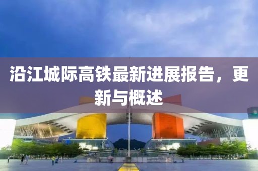 沿江城際高鐵最新進(jìn)展報(bào)告，更新與概述