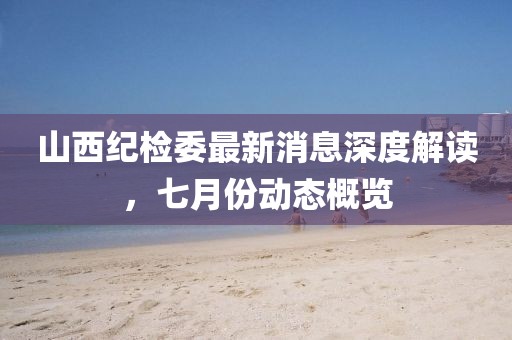 山西紀(jì)檢委最新消息深度解讀，七月份動(dòng)態(tài)概覽