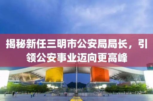 揭秘新任三明市公安局局長，引領(lǐng)公安事業(yè)邁向更高峰