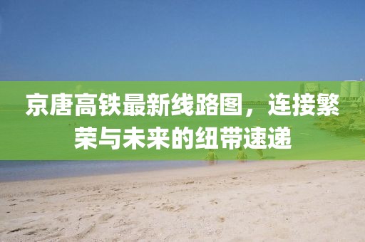 京唐高鐵最新線路圖，連接繁榮與未來的紐帶速遞