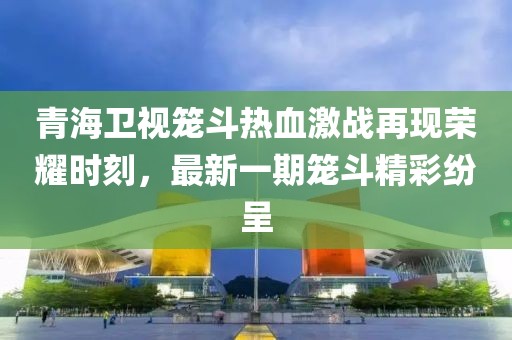 青海衛(wèi)視籠斗熱血激戰(zhàn)再現(xiàn)榮耀時刻，最新一期籠斗精彩紛呈