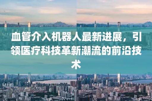 血管介入機器人最新進展，引領醫(yī)療科技革新潮流的前沿技術