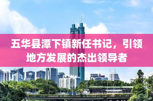 五華縣潭下鎮(zhèn)新任書記，引領(lǐng)地方發(fā)展的杰出領(lǐng)導(dǎo)者