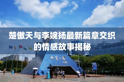 楚傲天與李婉揚(yáng)最新篇章交織的情感故事揭秘