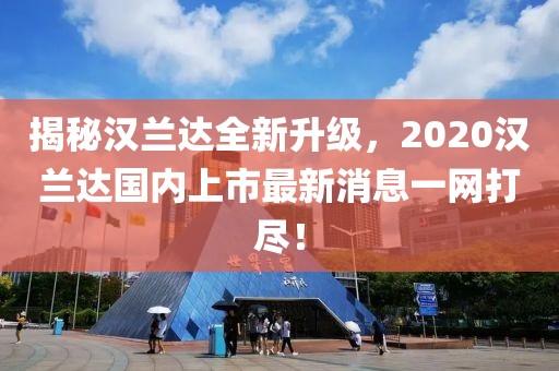 揭秘漢蘭達全新升級，2020漢蘭達國內(nèi)上市最新消息一網(wǎng)打盡！