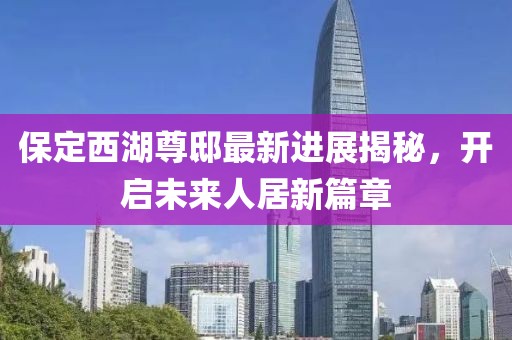 保定西湖尊邸最新進(jìn)展揭秘，開啟未來人居新篇章