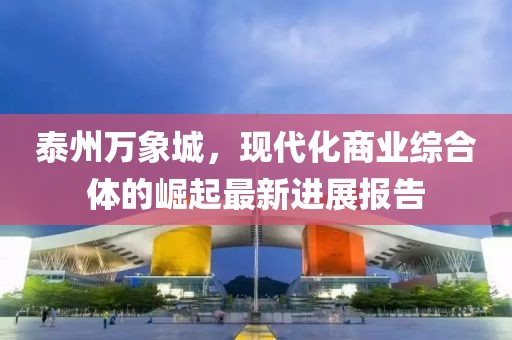 泰州萬(wàn)象城，現(xiàn)代化商業(yè)綜合體的崛起最新進(jìn)展報(bào)告