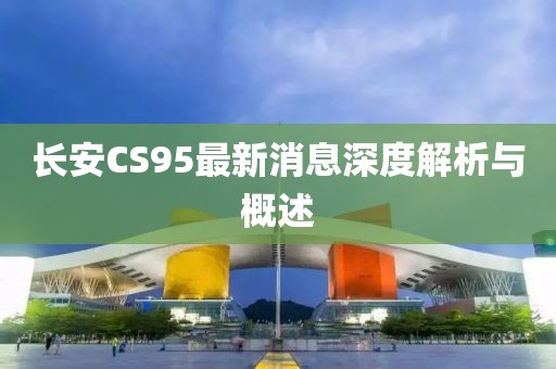長安CS95最新消息深度解析與概述