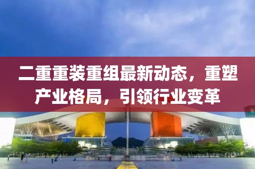 二重重裝重組最新動態(tài)，重塑產(chǎn)業(yè)格局，引領(lǐng)行業(yè)變革