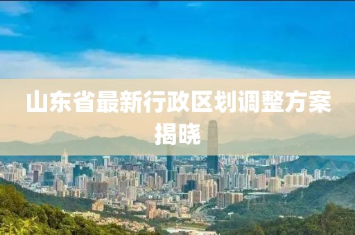 山東省最新行政區(qū)劃調(diào)整方案揭曉