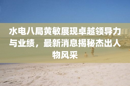 水電八局黃敏展現(xiàn)卓越領(lǐng)導(dǎo)力與業(yè)績(jī)，最新消息揭秘杰出人物風(fēng)采