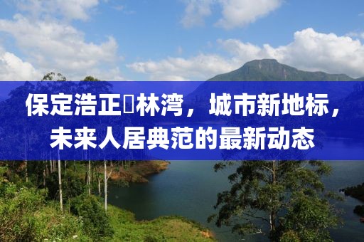 保定浩正渼林灣，城市新地標(biāo)，未來(lái)人居典范的最新動(dòng)態(tài)