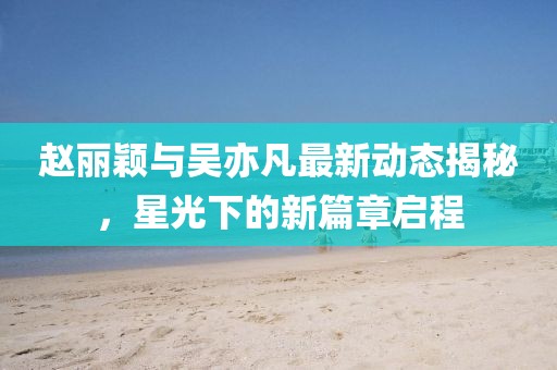 趙麗穎與吳亦凡最新動態(tài)揭秘，星光下的新篇章啟程