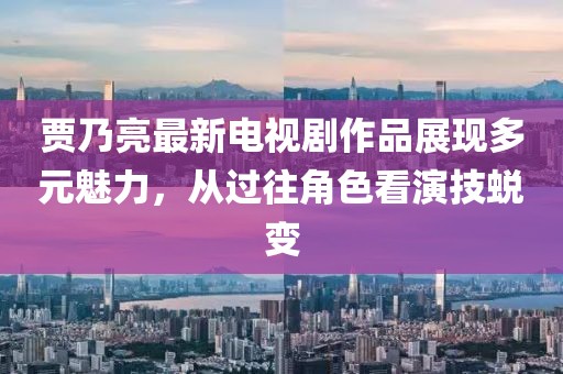 賈乃亮最新電視劇作品展現(xiàn)多元魅力，從過(guò)往角色看演技蛻變
