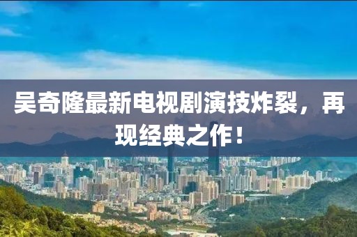吳奇隆最新電視劇演技炸裂，再現(xiàn)經(jīng)典之作！