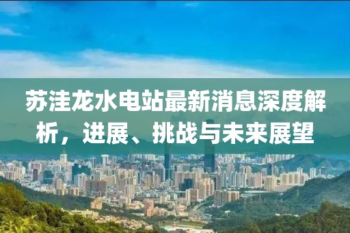 蘇洼龍水電站最新消息深度解析，進展、挑戰(zhàn)與未來展望