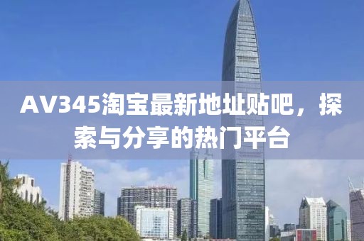 AV345淘寶最新地址貼吧，探索與分享的熱門平臺