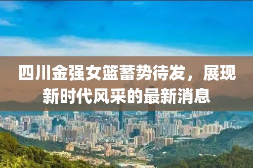 四川金強女籃蓄勢待發(fā)，展現(xiàn)新時代風(fēng)采的最新消息