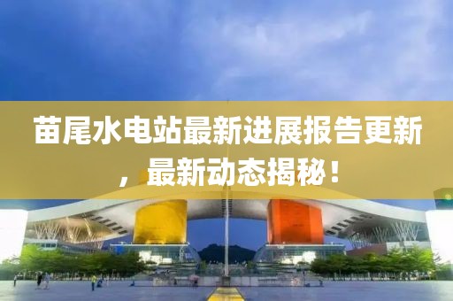 苗尾水電站最新進(jìn)展報告更新，最新動態(tài)揭秘！