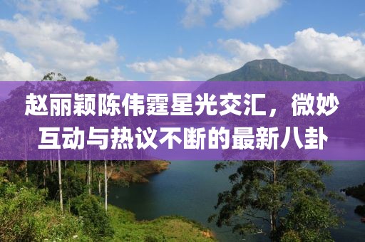 趙麗穎陳偉霆星光交匯，微妙互動與熱議不斷的最新八卦