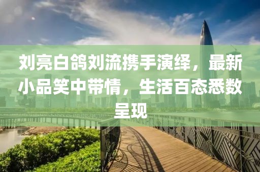 劉亮白鴿劉流攜手演繹，最新小品笑中帶情，生活百態(tài)悉數(shù)呈現(xiàn)