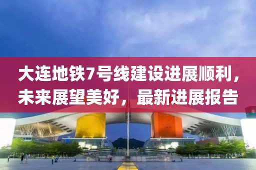 大連地鐵7號線建設(shè)進(jìn)展順利，未來展望美好，最新進(jìn)展報告