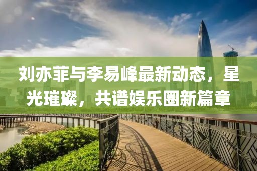 劉亦菲與李易峰最新動態(tài)，星光璀璨，共譜娛樂圈新篇章