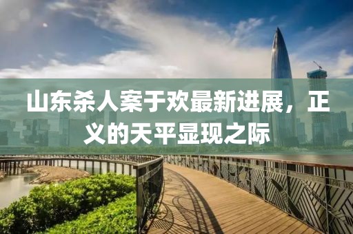 山東殺人案于歡最新進展，正義的天平顯現(xiàn)之際