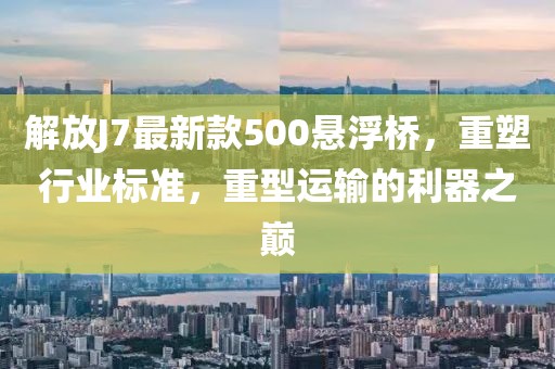 解放J7最新款500懸浮橋，重塑行業(yè)標(biāo)準(zhǔn)，重型運(yùn)輸?shù)睦髦畮p