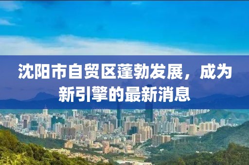 沈陽(yáng)市自貿(mào)區(qū)蓬勃發(fā)展，成為新引擎的最新消息
