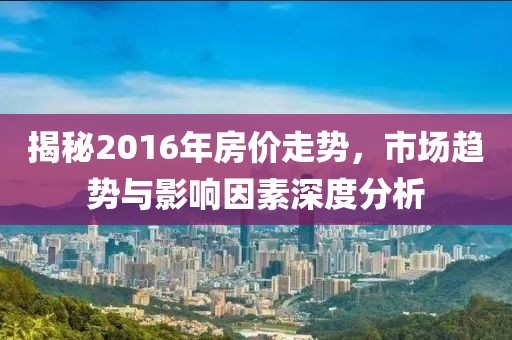 揭秘2016年房?jī)r(jià)走勢(shì)，市場(chǎng)趨勢(shì)與影響因素深度分析