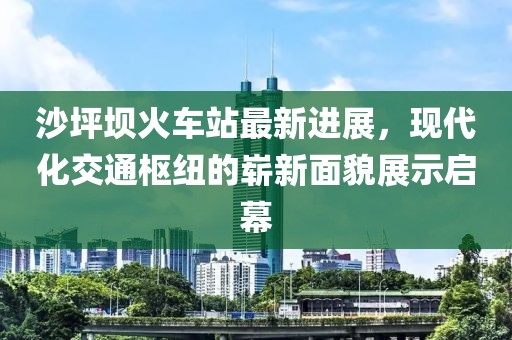 沙坪壩火車站最新進(jìn)展，現(xiàn)代化交通樞紐的嶄新面貌展示啟幕