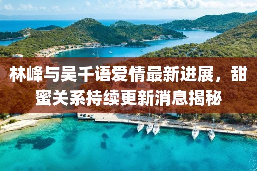 林峰與吳千語(yǔ)愛(ài)情最新進(jìn)展，甜蜜關(guān)系持續(xù)更新消息揭秘