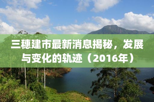 三穗建市最新消息揭秘，發(fā)展與變化的軌跡（2016年）