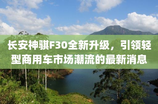 長安神騏F30全新升級，引領(lǐng)輕型商用車市場潮流的最新消息