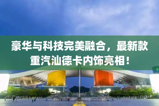 豪華與科技完美融合，最新款重汽汕德卡內(nèi)飾亮相！