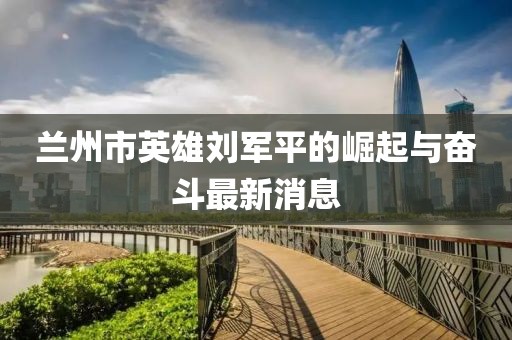蘭州市英雄劉軍平的崛起與奮斗最新消息