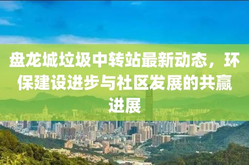 盤龍城垃圾中轉(zhuǎn)站最新動(dòng)態(tài)，環(huán)保建設(shè)進(jìn)步與社區(qū)發(fā)展的共贏進(jìn)展